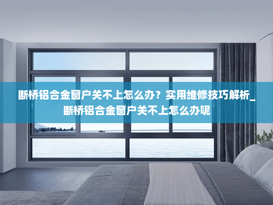 断桥铝合金窗户关不上怎么办？实用维修技巧解析_断桥铝合金窗户关不上怎么办呢